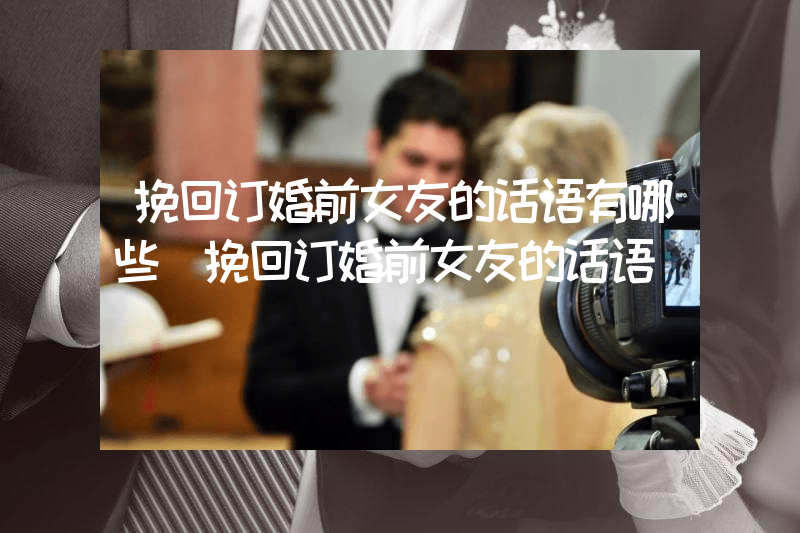 挽回订婚前女友的话语有哪些（挽回订婚前女友的话语）