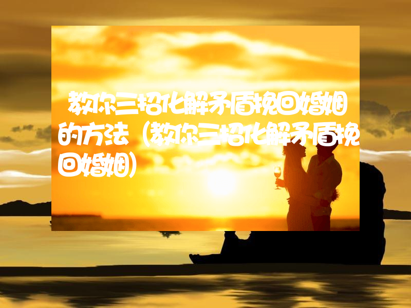 教你三招化解矛盾挽回婚姻的方法（教你三招化解矛盾挽回婚姻）