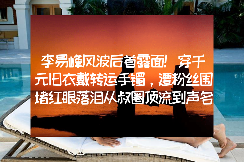 李易峰风波后首露面！穿千元旧衣戴转运手镯，遭粉丝围堵红眼落泪从叔圈顶流到声名狼藉，54岁移居英国的吴秀波，已经成肥胖油腻男
