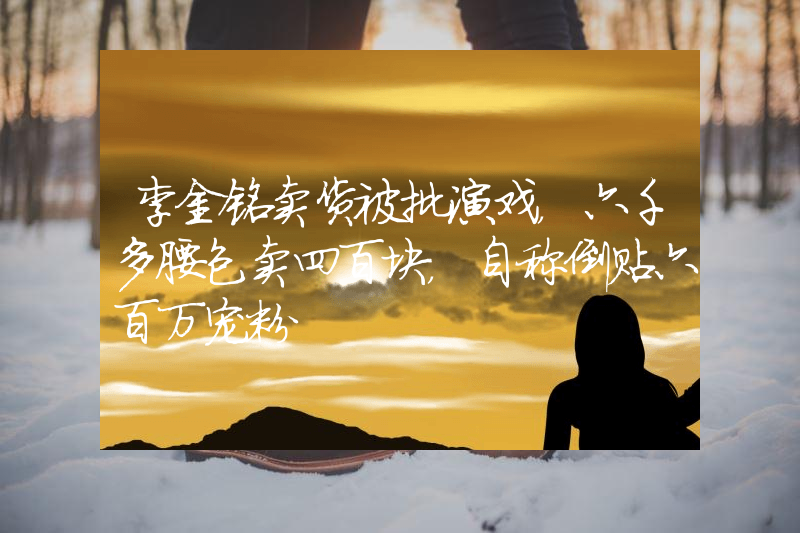 李金铭卖货被批演戏，六千多腰包卖四百块，自称倒贴六百万宠粉