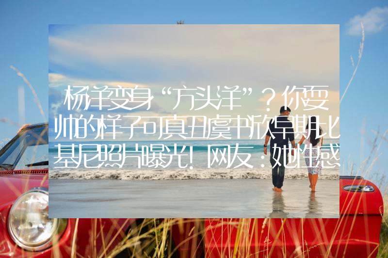 杨洋变身“方头洋”？你耍帅的样子可真丑虞书欣早期比基尼照片曝光！网友：她性感火辣不止眼睛大