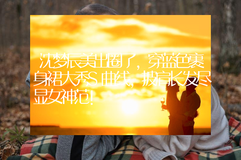沈梦辰美出圈了，穿蓝色裹身裙大秀S曲线，披肩长发尽显女神范！