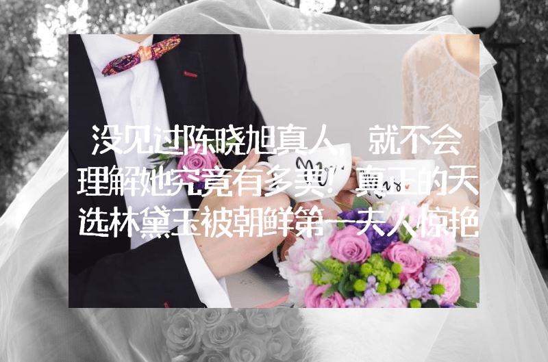 没见过陈晓旭真人，就不会理解她究竟有多美！真正的天选林黛玉被朝鲜第一夫人惊艳了！圆润身材穿套装优雅端庄，美得自然不做作