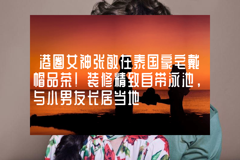 港圈女神张敏在泰国豪宅戴帽品茶！装修精致自带泳池，与小男友长居当地
