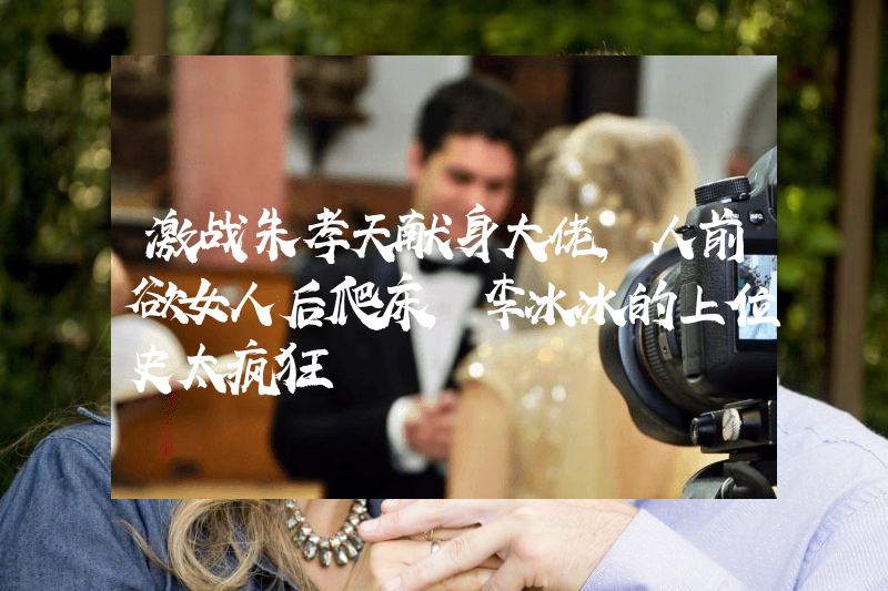 激战朱孝天献身大佬，人前欲女人后爬床，李冰冰的上位史太疯狂