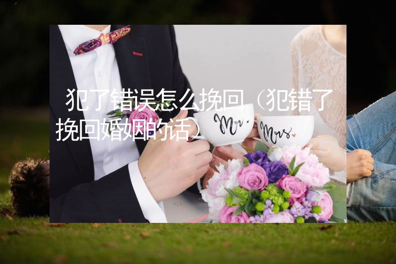 犯了错误怎么挽回（犯错了挽回婚姻的话）