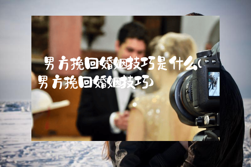 男方挽回婚姻技巧是什么（男方挽回婚姻技巧）