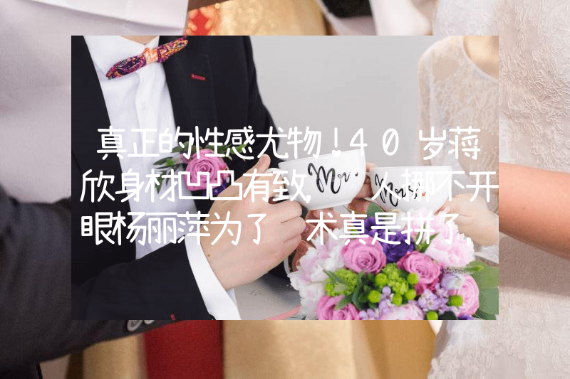 真正的性感尤物！40岁蒋欣身材凹凸有致，让人挪不开眼杨丽萍为了艺术真是拼了，衣服竟是画的，身上的纹路清晰
