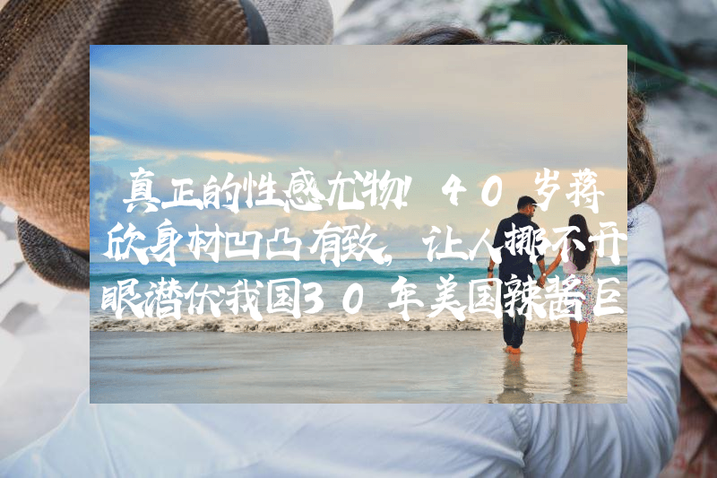 真正的性感尤物！40岁蒋欣身材凹凸有致，让人挪不开眼潜伏我国30年美国辣酱巨头，年入450亿击败老干妈，被错认是国货