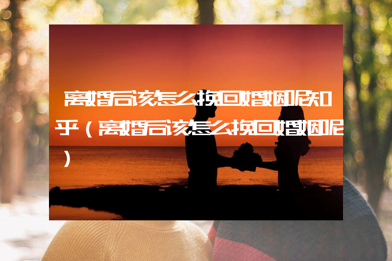 离婚后该怎么挽回婚姻呢知乎（离婚后该怎么挽回婚姻呢）