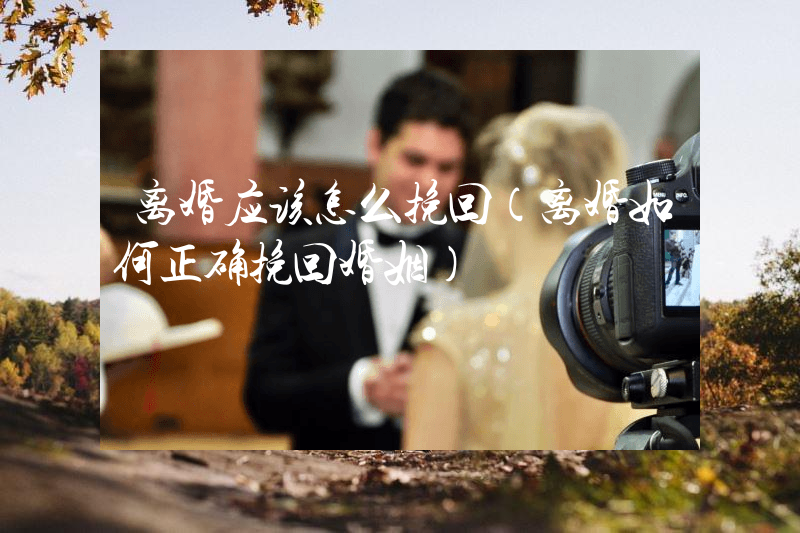 离婚应该怎么挽回（离婚如何正确挽回婚姻）