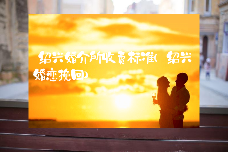 绍兴婚介所收费标准（绍兴婚恋挽回）