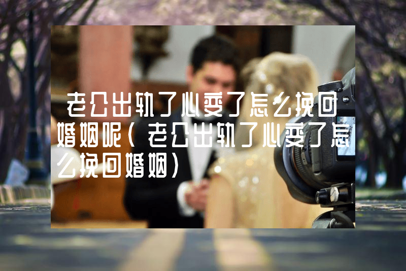老公出轨了心变了怎么挽回婚姻呢（老公出轨了心变了怎么挽回婚姻）