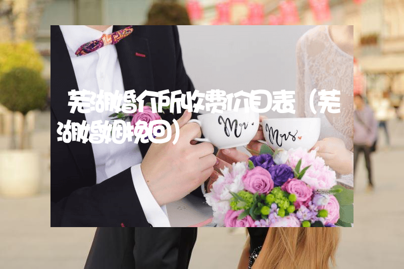 芜湖婚介所收费价目表（芜湖婚姻挽回）