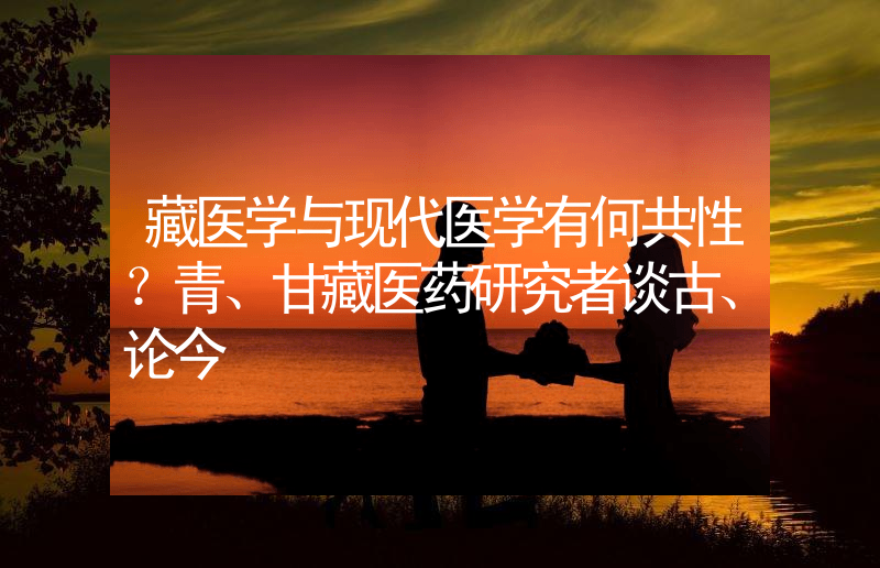 藏医学与现代医学有何共性？青、甘藏医药研究者谈古、论今