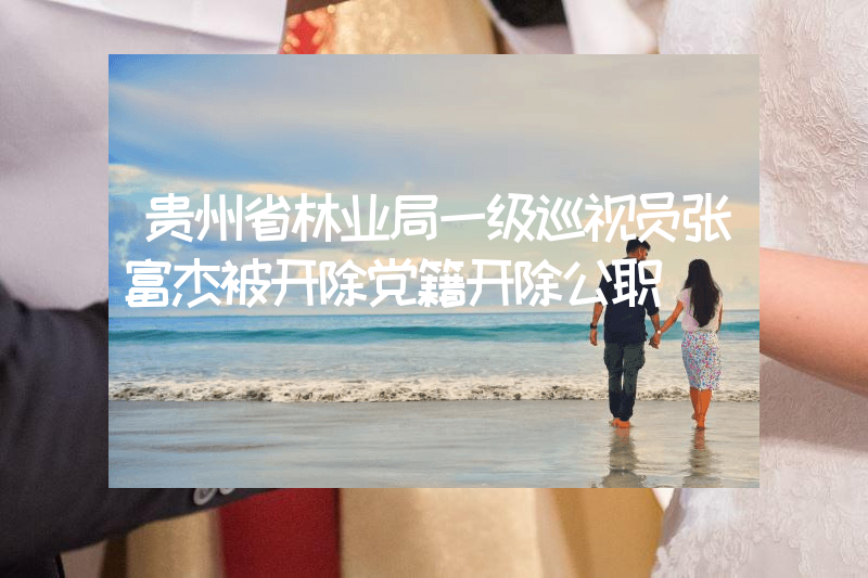 贵州省林业局一级巡视员张富杰被开除党籍开除公职
