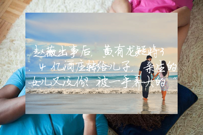 赵薇出事后，黄有龙疑将3.4亿酒庄转给儿子，亲生的女儿又没份？被一手养大的“白眼狼”背叛，老公又出轨嫩模，孙俪究竟有多惨？