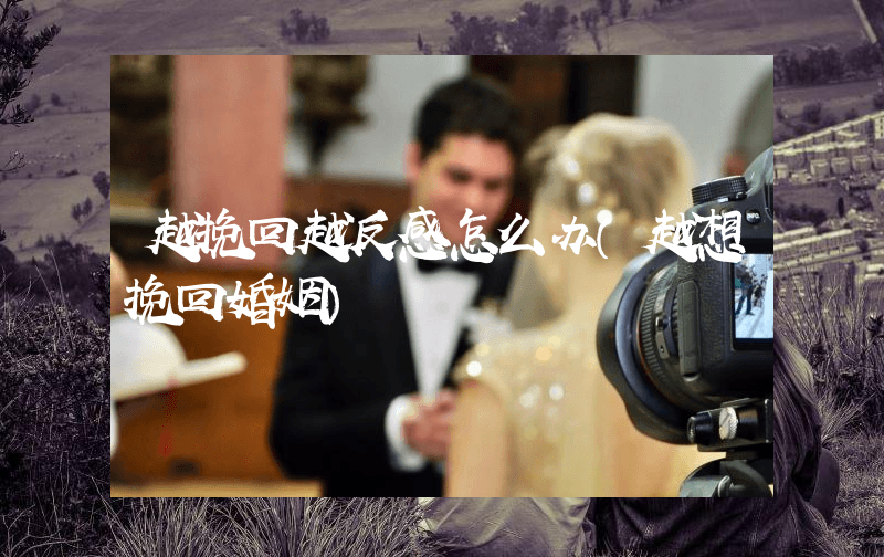 越挽回越反感怎么办（越想挽回婚姻）