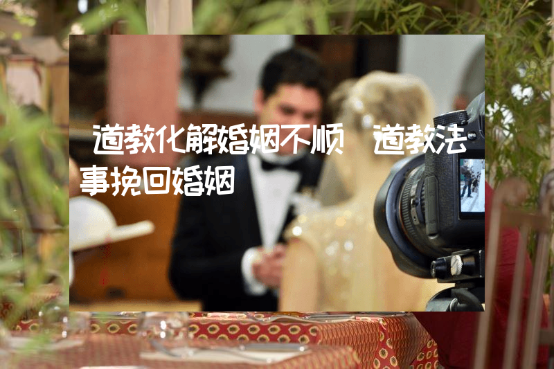 道教化解婚姻不顺（道教法事挽回婚姻）