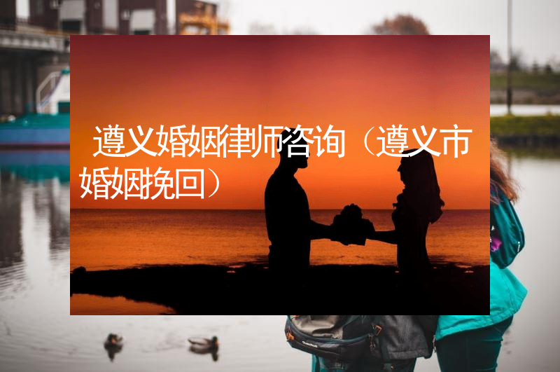 遵义婚姻律师咨询（遵义市婚姻挽回）
