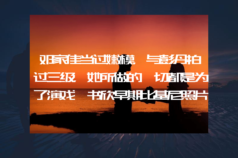 邓家佳当过嫩模，与彭丹拍过三级，她所做的一切都是为了演戏虞书欣早期比基尼照片曝光！网友：她性感火辣不止眼睛大