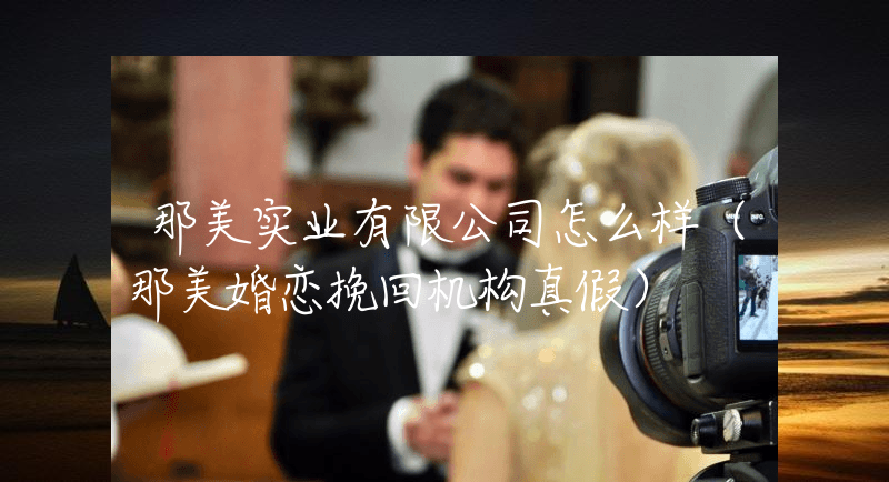 那美实业有限公司怎么样（那美婚恋挽回机构真假）
