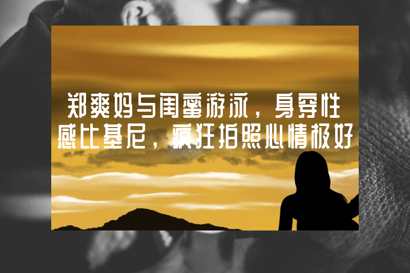 郑爽妈与闺蜜游泳，身穿性感比基尼，疯狂拍照心情极好