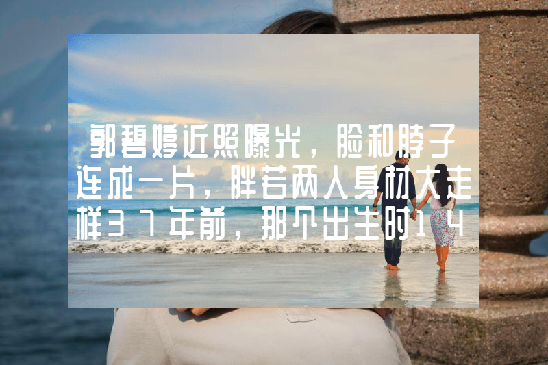 郭碧婷近照曝光，脸和脖子连成一片，胖若两人身材大走样37年前，那个出生时14.5斤的“巨婴”，现在长大后成啥样了？