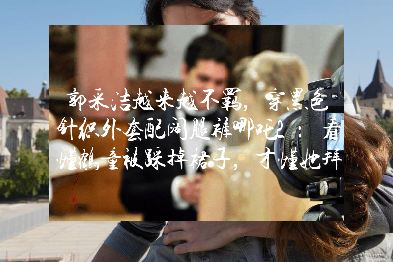 郭采洁越来越不羁，穿黑色针织外套配阔腿裤哪吒2：看懂鹤童被踩掉裙子，才懂她拜无量仙翁为师原因