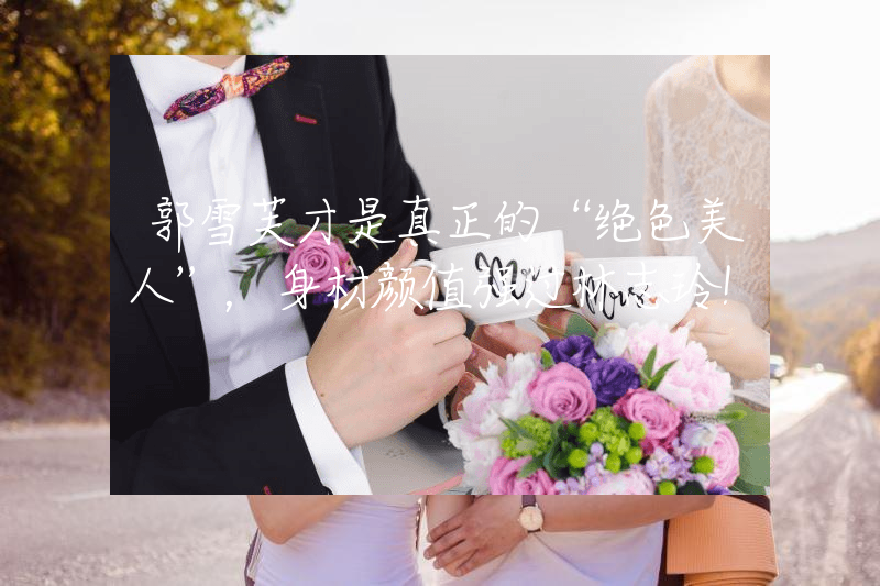 郭雪芙才是真正的“绝色美人”，身材颜值强过林志玲！