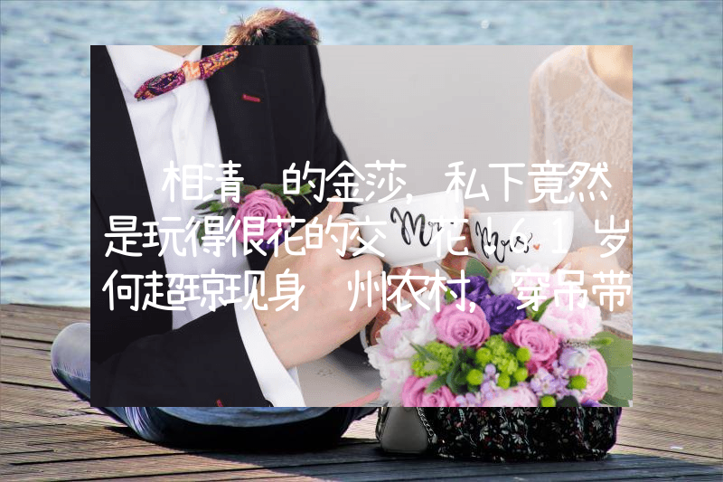 长相清纯的金莎，私下竟然是玩得很花的交际花！61岁何超琼现身贵州农村，穿吊带裙身材傲人露副乳，许晋亨遭群嘲