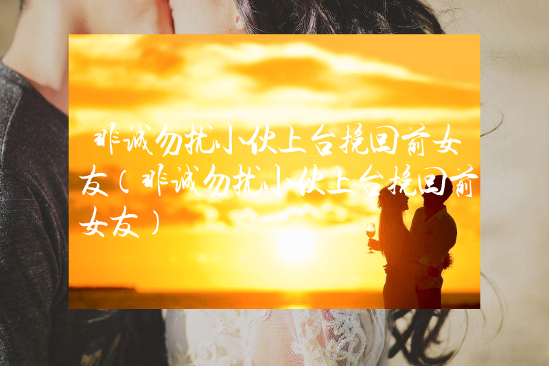 非诚勿扰小伙上台挽回前女友（非诚勿扰小伙上台挽回前女友）