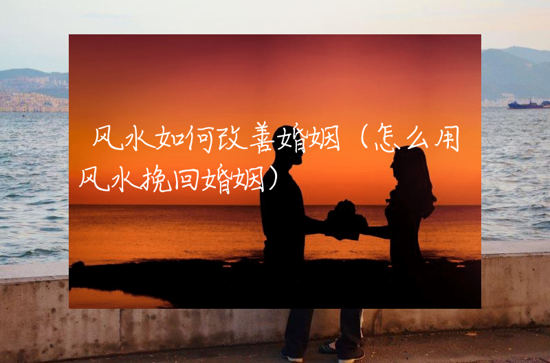 风水如何改善婚姻（怎么用风水挽回婚姻）