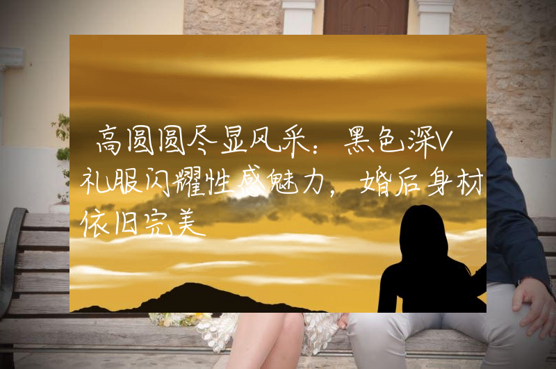 高圆圆尽显风采：黑色深V礼服闪耀性感魅力，婚后身材依旧完美