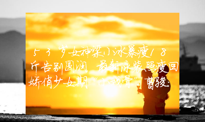 53岁女神梁小冰暴瘦18斤告别圆润，最新泳装照瘦回娇俏少女期“小戏骨”曹骏：8岁出道即巅峰，为学业，35岁沦为他人背景板！