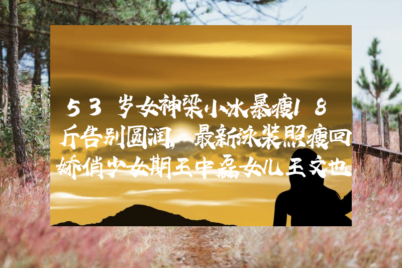 53岁女神梁小冰暴瘦18斤告别圆润，最新泳装照瘦回娇俏少女期王中磊女儿王文也：从不可一世的百亿千金，到讨好网友的落难公主
