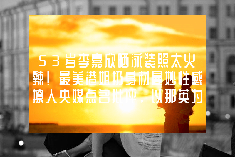53岁李嘉欣晒泳装照太火辣！最美港姐扔身材曼妙性感撩人央媒点名批评，以那英为首的五位明星被整治，网友：无法无天啊