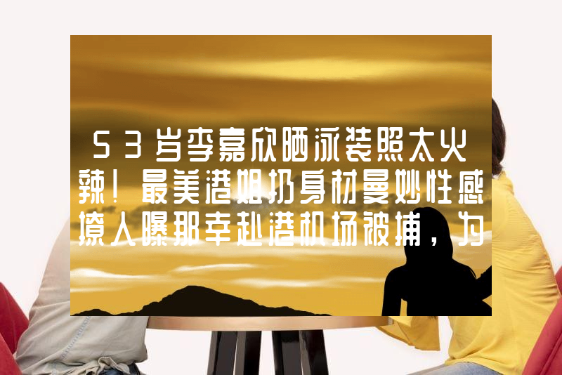 53岁李嘉欣晒泳装照太火辣！最美港姐扔身材曼妙性感撩人曝那幸赴港机场被捕，为自保供出姐妹联手内幕，刘德华成关键人物