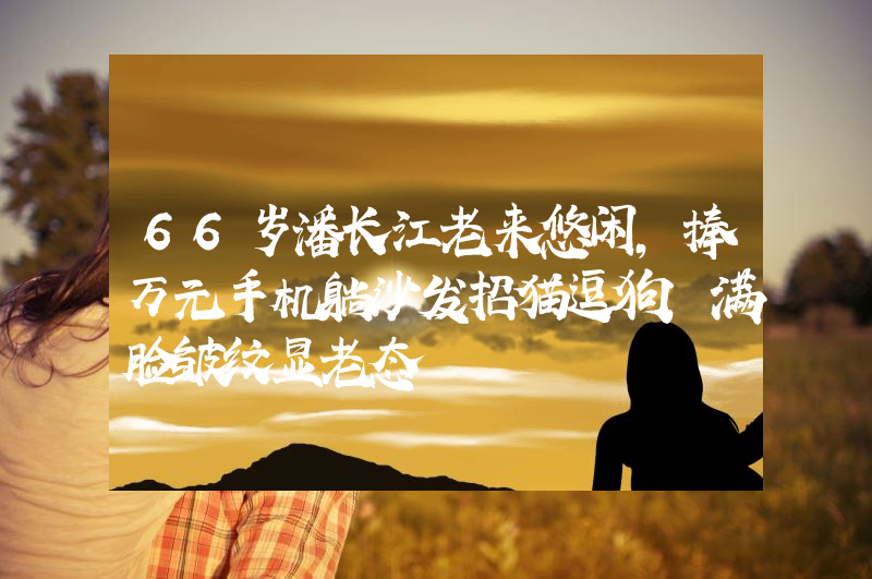 66岁潘长江老来悠闲，捧万元手机躺沙发招猫逗狗，满脸皱纹显老态